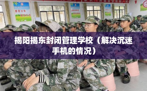 揭阳揭东封闭管理学校（解决沉迷手机的情况）