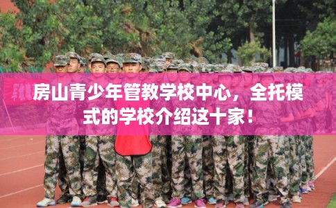 房山青少年管教学校中心，全托模式的学校介绍这十家！