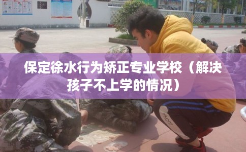 保定徐水行为矫正专业学校（解决孩子不上学的情况）