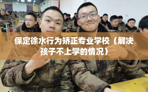 保定徐水行为矫正专业学校（解决孩子不上学的情况）