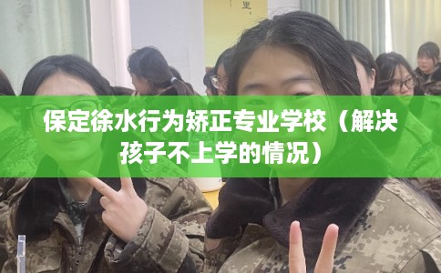 保定徐水行为矫正专业学校（解决孩子不上学的情况）