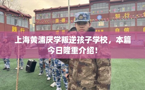 上海黄浦厌学叛逆孩子学校，本篇今日隆重介绍！