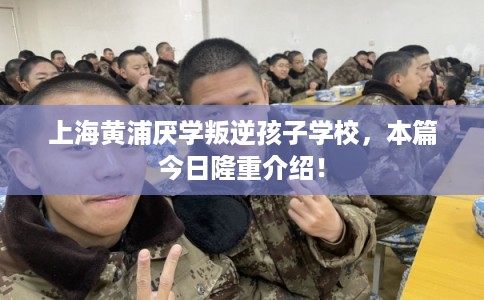 上海黄浦厌学叛逆孩子学校，本篇今日隆重介绍！
