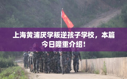 上海黄浦厌学叛逆孩子学校，本篇今日隆重介绍！