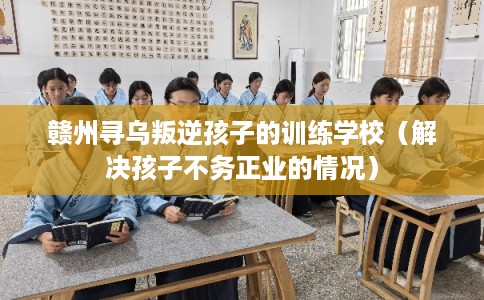 赣州寻乌叛逆孩子的训练学校（解决孩子不务正业的情况）