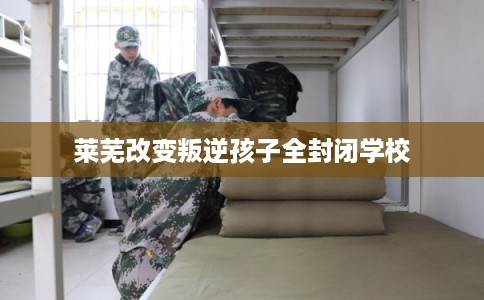 莱芜改变叛逆孩子全封闭学校