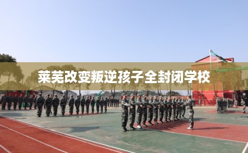 莱芜改变叛逆孩子全封闭学校