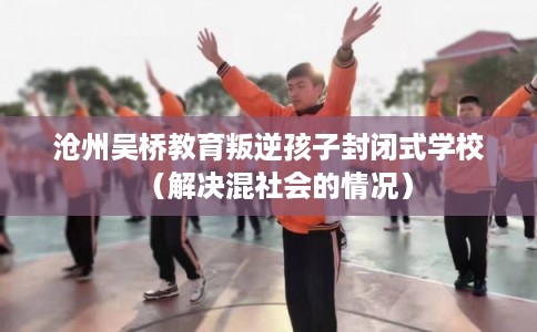 沧州吴桥教育叛逆孩子封闭式学校（解决混社会的情况）