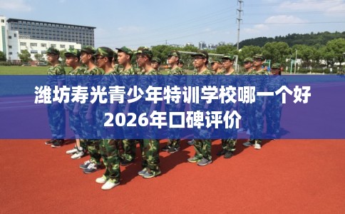 潍坊寿光青少年特训学校哪一个好2026年口碑评价 潍坊寿光青少年特训学校哪一个好2026年口碑评价