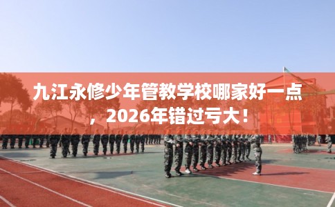 九江永修少年管教学校哪家好一点，2026年错过亏大！