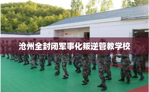 沧州全封闭军事化叛逆管教学校 沧州全封闭军事化叛逆管教学校