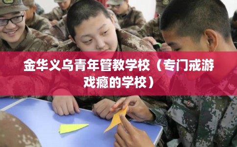 金华义乌青年管教学校(专门戒游戏瘾的学校) 金华义乌青年管教学校(专门戒游戏瘾的学校)