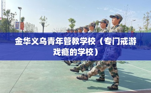 金华义乌青年管教学校(专门戒游戏瘾的学校) 金华义乌青年管教学校(专门戒游戏瘾的学校)