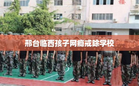 邢台临西孩子网瘾戒除学校