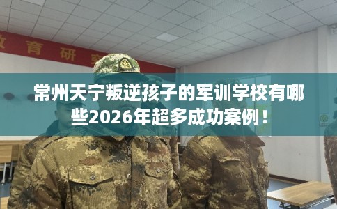常州天宁叛逆孩子的军训学校有哪些2026年超多成功案例! 常州天宁叛逆孩子的军训学校有哪些2026年超多成功案例!