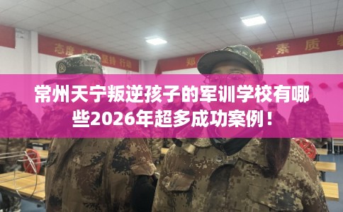 常州天宁叛逆孩子的军训学校有哪些2026年超多成功案例！