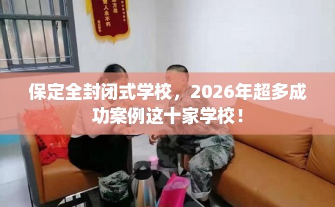 保定全封闭式学校，2026年超多成功案例这十家学校！