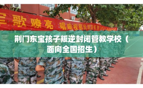 荆门东宝孩子叛逆封闭管教学校（面向全国招生）