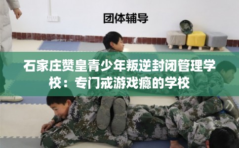 石家庄赞皇青少年叛逆封闭管理学校：专门戒游戏瘾的学校