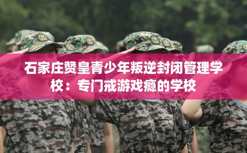 石家庄赞皇青少年叛逆封闭管理学校：专门戒游戏瘾的学校