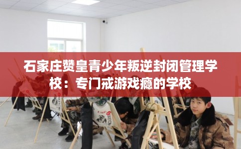石家庄赞皇青少年叛逆封闭管理学校：专门戒游戏瘾的学校