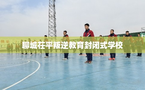 聊城茌平叛逆教育封闭式学校 聊城茌平叛逆教育封闭式学校