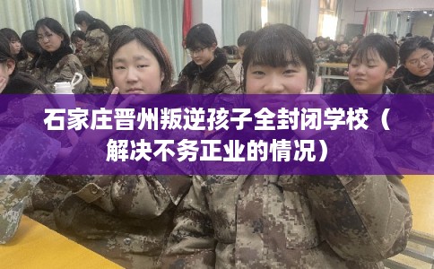 石家庄晋州叛逆孩子全封闭学校（解决不务正业的情况）