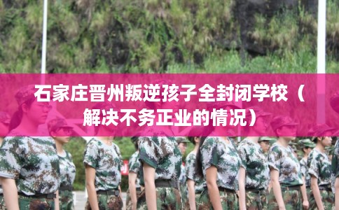 石家庄晋州叛逆孩子全封闭学校（解决不务正业的情况）