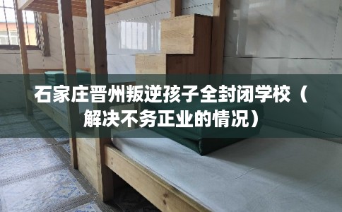 石家庄晋州叛逆孩子全封闭学校（解决不务正业的情况）