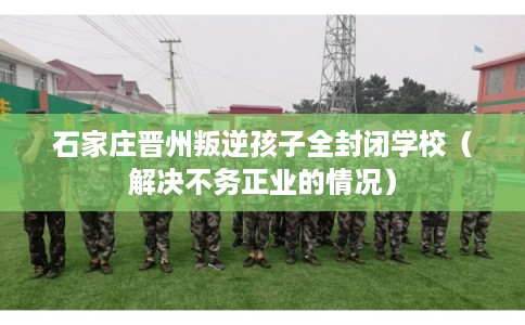 石家庄晋州叛逆孩子全封闭学校（解决不务正业的情况）