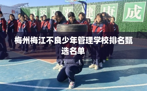 梅州梅江不良少年管理学校排名甄选名单
