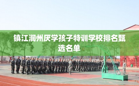 镇江润州厌学孩子特训学校排名甄选名单 镇江润州厌学孩子特训学校排名甄选名单