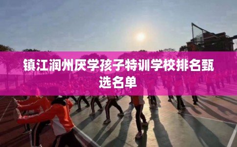 镇江润州厌学孩子特训学校排名甄选名单 镇江润州厌学孩子特训学校排名甄选名单