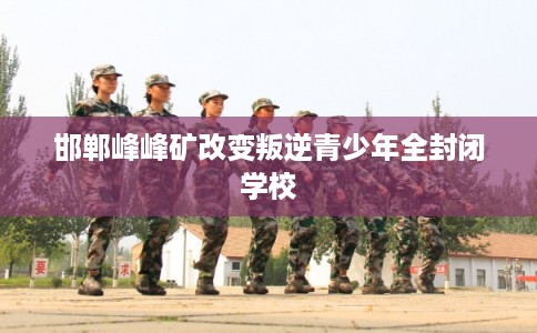 邯郸峰峰矿改变叛逆青少年全封闭学校