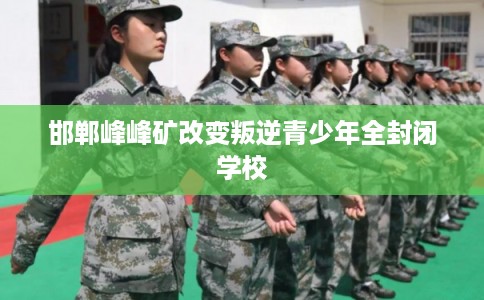 邯郸峰峰矿改变叛逆青少年全封闭学校