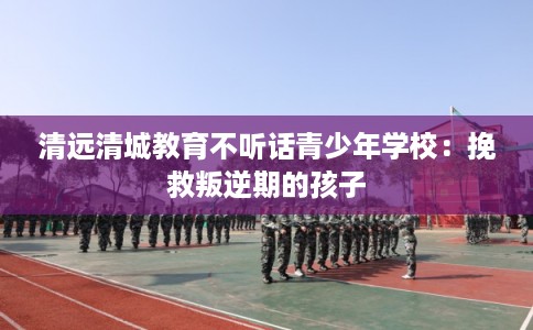 清远清城教育不听话青少年学校：挽救叛逆期的孩子