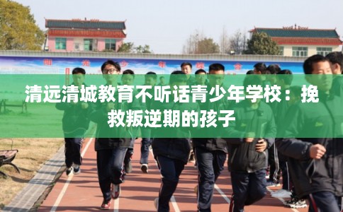 清远清城教育不听话青少年学校：挽救叛逆期的孩子