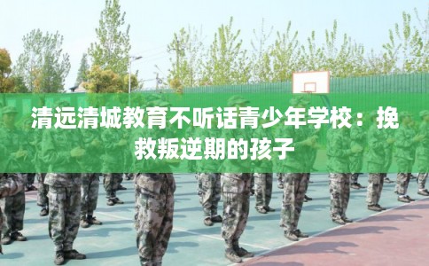 清远清城教育不听话青少年学校：挽救叛逆期的孩子
