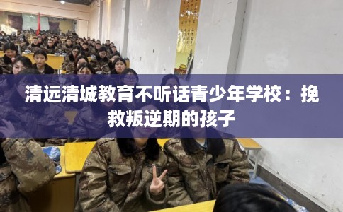 清远清城教育不听话青少年学校：挽救叛逆期的孩子