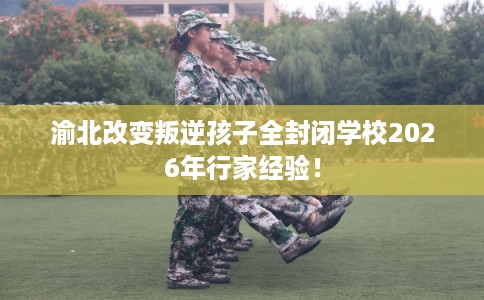 渝北改变叛逆孩子全封闭学校2026年行家经验！