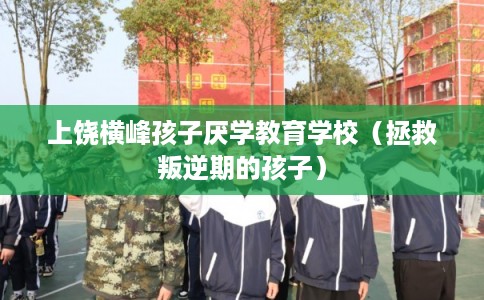 上饶横峰孩子厌学教育学校（拯救叛逆期的孩子）