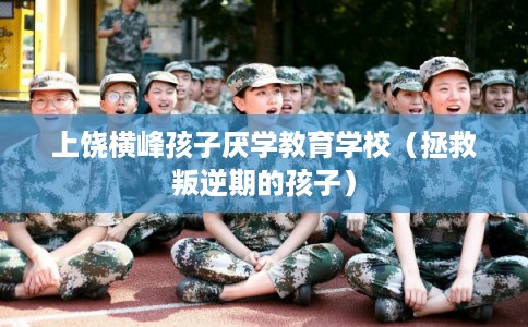 上饶横峰孩子厌学教育学校（拯救叛逆期的孩子）