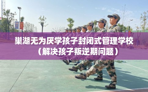 巢湖无为厌学孩子封闭式管理学校（解决孩子叛逆期问题）