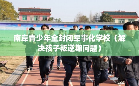 南岸青少年全封闭军事化学校（解决孩子叛逆期问题）