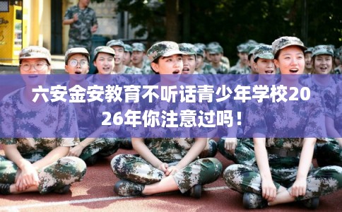 六安金安教育不听话青少年学校2026年你注意过吗! 六安金安教育不听话青少年学校2026年你注意过吗!