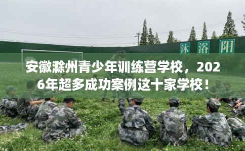安徽滁州青少年训练营学校，2026年超多成功案例这十家学校！