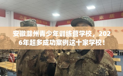 安徽滁州青少年训练营学校，2026年超多成功案例这十家学校！