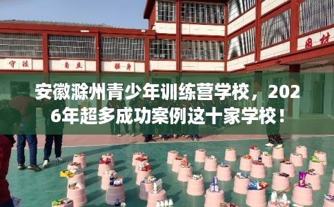 安徽滁州青少年训练营学校，2026年超多成功案例这十家学校！