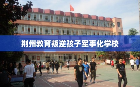 荆州教育叛逆孩子军事化学校