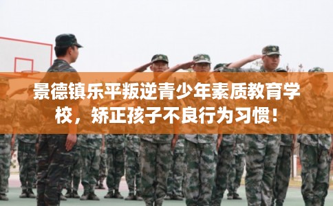 景德镇乐平叛逆青少年素质教育学校，矫正孩子不良行为习惯！
